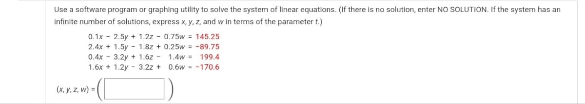 Use a software program or graphing utility to solve the system of linear equations. (If there is no solution, enter NO SOLUTION. If the system has an
infinite number of solutions, express x, y, z, and w in terms of the parameter t.)
0.1x - 2.5y + 1.2z - 0.75w = 145.25
2.4x + 1.5y - 1.8z + 0.25w = -89.75
0.4x - 3.2y + 1.6z - 1.4w = 199.4
1.6x + 1.2y - 3.2z +
0.6w = -170.6
(x, y, z, w) = |
