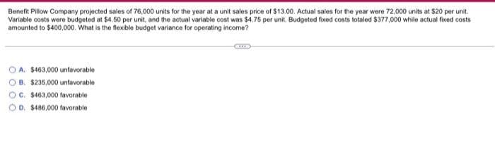 Benefit Pillow Company projected sales of 76,000 units for the year at a unit sales price of $13.00. Actual sales for the year were 72,000 units at $20 per unit.
Variable costs were budgeted at $4.50 per unit, and the actual variable cost was $4.75 per unit. Budgeted fixed costs totaled $377,000 while actual fixed costs
amounted to $400,000. What is the flexible budget variance for operating income?
A. $463,000 unfavorable
OB. $235,000 unfavorable
OC. $463,000 favorable
D. $486,000 favorable
CZER