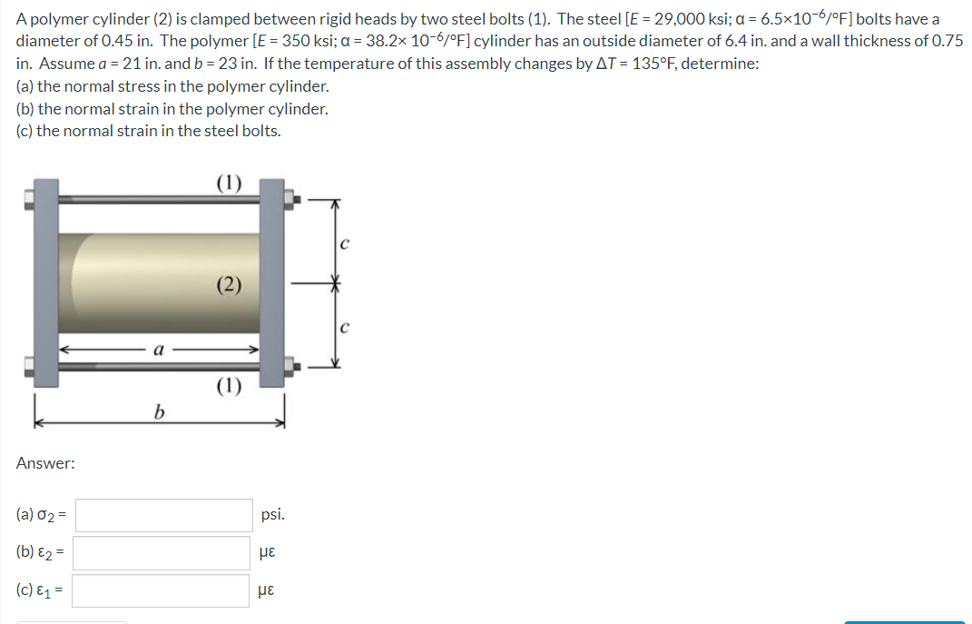 A polymer cylinder (2) is clamped between rigid heads by two steel bolts (1). The steel [E = 29,000 ksi; a = 6.5x10-6/°F]bolts have a
diameter of 0.45 in. The polymer [E = 350 ksi; a = 38.2x 10-6/0F] cylinder has an outside diameter of 6.4 in. and a wall thickness of 0.75
in. Assume a = 21 in. and b = 23 in. If the temperature of this assembly changes by AT = 135°F, determine:
(a) the normal stress in the polymer cylinder.
(b) the normal strain in the polymer cylinder.
(c) the normal strain in the steel bolts.
(2)
a
b.
Answer:
(a) 02 =
psi.
(b) E2 =
(c) E1 =
