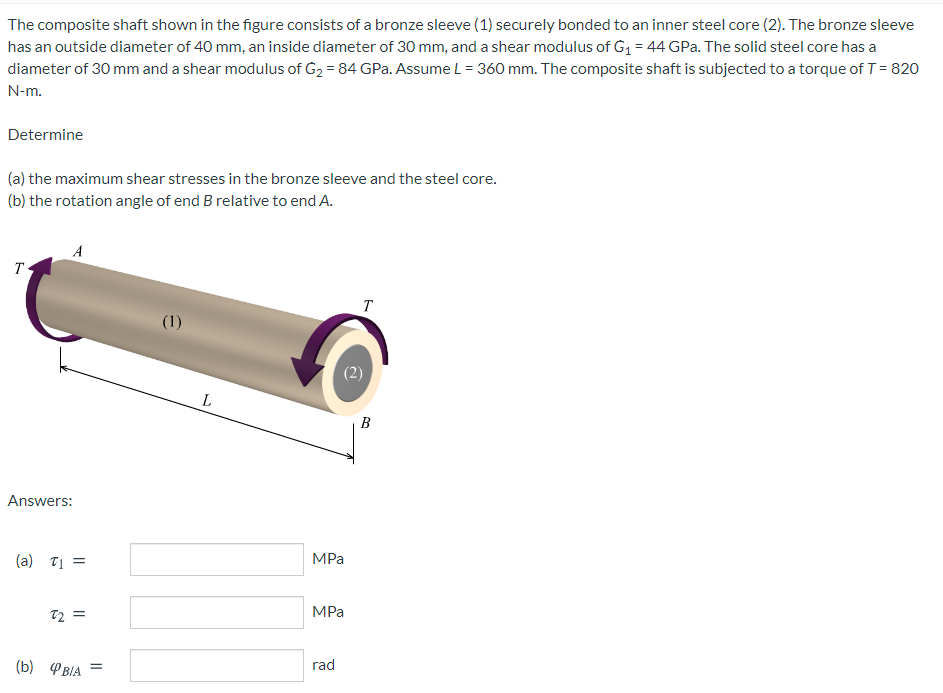 The composite shaft shown in the figure consists of a bronze sleeve (1) securely bonded to an inner steel core (2). The bronze sleeve
has an outside diameter of 40 mm, an inside diameter of 30 mm, and a shear modulus of G1 = 44 GPa. The solid steel core has a
diameter of 30 mm and a shear modulus of G2 = 84 GPa. Assume L = 360 mm. The composite shaft is subjected to a torque of T= 820
N-m.
Determine
(a) the maximum shear stresses in the bronze sleeve and the steel core.
(b) the rotation angle of end B relative to end A.
A
T
T
(1)
B
Answers:
(a) T1 =
MPа
MPa
72 =
(b) PBIA =
rad
(2)
