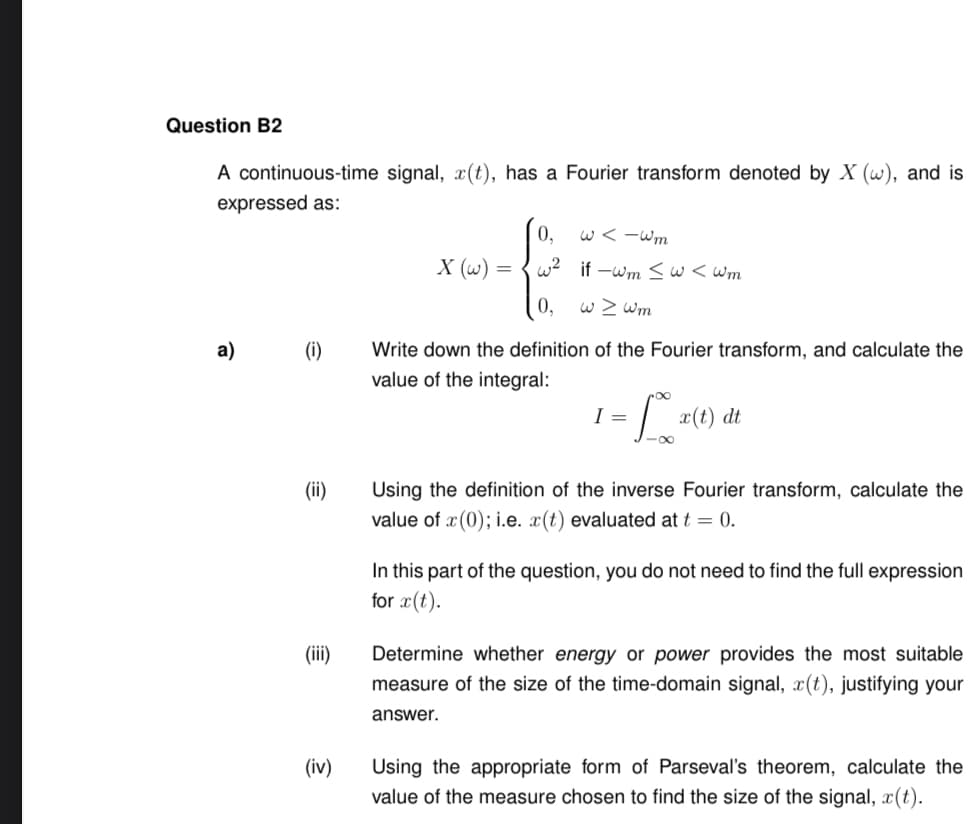 Question B2
A continuous-time signal, x(t), has a Fourier transform denoted by X (w), and is
expressed as:
a)
(i)
(ii)
(iii)
(iv)
X (w) =
0,
w²
0,
w<-wm
if-wm ≤ w<wm
w > wm
Write down the definition of the Fourier transform, and calculate the
value of the integral:
-L
I =
x(t) dt
Using the definition of the inverse Fourier transform, calculate the
value of x(0); i.e. x(t) evaluated at t = 0.
In this part of the question, you do not need to find the full expression
for x(t).
Determine whether energy or power provides the most suitable
measure of the size of the time-domain signal, x(t), justifying your
answer.
Using the appropriate form of Parseval's theorem, calculate the
value of the measure chosen to find the size of the signal, (t).