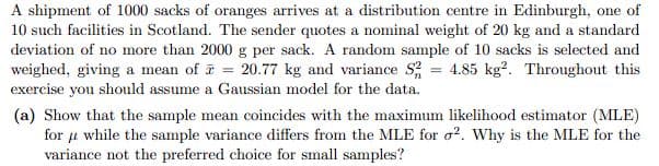 A shipment of 1000 sacks of oranges arrives at a distribution centre in Edinburgh, one of
10 such facilities in Scotland. The sender quotes a nominal weight of 20 kg and a standard
deviation of no more than 2000 g per sack. A random sample of 10 sacks is selected and
weighed, giving a mean of = 20.77 kg and variance S2 = 4.85 kg2. Throughout this
exercise you should assume a Gaussian model for the data.
(a) Show that the sample mean coincides with the maximum likelihood estimator (MLE)
for u while the sample variance differs from the MLE for 2. Why is the MLE for the
variance not the preferred choice for small samples?