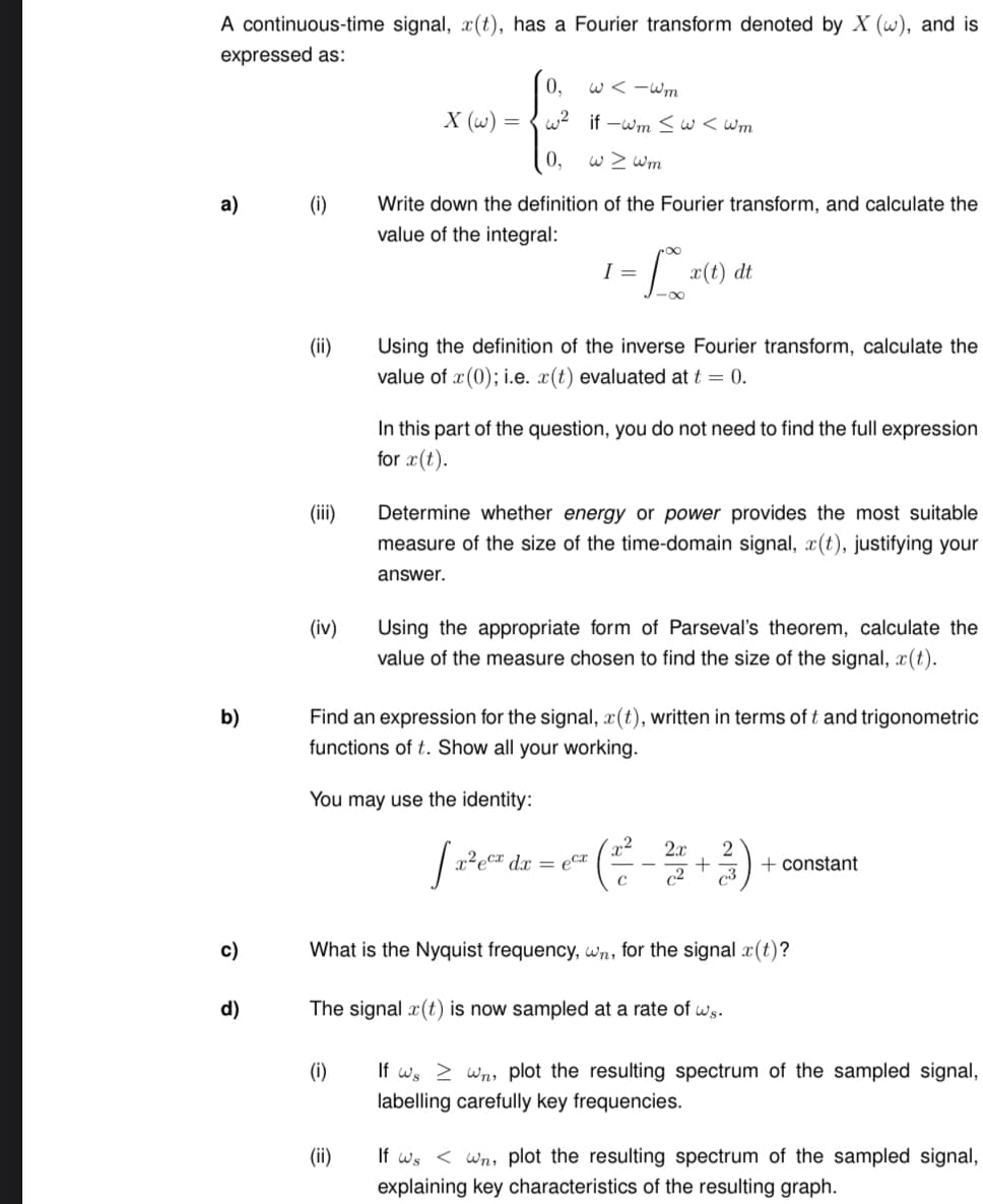 A continuous-time signal, x(t), has a Fourier transform denoted by X (w), and is
expressed as:
a) (i)
b)
c)
d)
(ii)
(iii)
(iv)
0,
w²
0,
Write down the definition of the Fourier transform, and calculate the
value of the integral:
X (w) =
(i)
(ii)
w<-wm
if-wm ≤w<wm
w > wm
f x(t) dt
I =
Using the definition of the inverse Fourier transform, calculate the
value of x(0); i.e. x(t) evaluated at t = 0.
You may use the identity:
In this part of the question, you do not need to find the full expression
for x(t).
Determine whether energy or power provides the most suitable
measure of the size of the time-domain signal, x(t), justifying your
answer.
Find an expression for the signal, x(t), written in terms of t and trigonometric
functions of t. Show all your working.
Using the appropriate form of Parseval's theorem, calculate the
value of the measure chosen to find the size of the signal, x(t).
2x
[ 2²₁² dx = ² ( ²² - ² + ²)
ec²
с
What is the Nyquist frequency, wn, for the signal x(t)?
The signal x(t) is now sampled at a rate of ws.
+ constant
If we wn, plot the resulting spectrum of the sampled signal,
labelling carefully key frequencies.
If ws< Wn, plot the resulting spectrum of the sampled signal,
explaining key characteristics of the resulting graph.