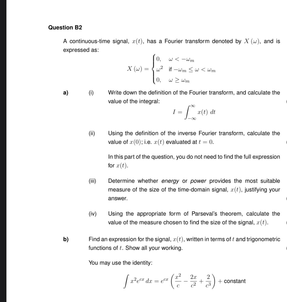 Question B2
A continuous-time signal, x(t), has a Fourier transform denoted by X (w), and is
expressed as:
a)
b)
(i)
(ii)
(iii)
(iv)
0,
w<-wm
X (w) = w² if-wm ≤ w<wm
0,
w > wm
Write down the definition of the Fourier transform, and calculate the
value of the integral:
= 10x²
-∞
I =
x(t) dt
Using the definition of the inverse Fourier transform, calculate the
value of x(0); i.e. x(t) evaluated at t = 0.
In this part of the question, you do not need to find the full expression
for x(t).
Determine whether energy or power provides the most suitable
measure of the size of the time-domain signal, x(t), justifying your
answer.
You may use the identity:
Using the appropriate form of Parseval's theorem, calculate the
value of the measure chosen to find the size of the signal, x(t).
Find an expression for the signal, x(t), written in terms of t and trigonometric
functions of t. Show all your working.
2
2x
2
[ 2³²0² dr = ² ( ²² - 2/2 + ²)
ecx dx ecx
C
3
+ constant