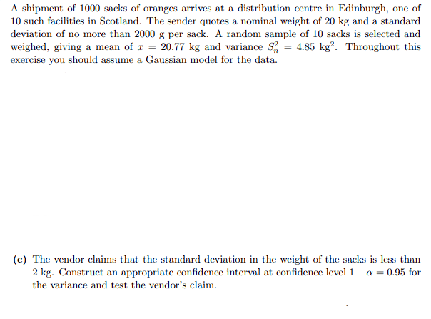 A shipment of 1000 sacks of oranges arrives at a distribution centre in Edinburgh, one of
10 such facilities in Scotland. The sender quotes a nominal weight of 20 kg and a standard
deviation of no more than 2000 g per sack. A random sample of 10 sacks is selected and
weighed, giving a mean of = 20.77 kg and variance S² = 4.85 kg². Throughout this
exercise you should assume a Gaussian model for the data.
(c) The vendor claims that the standard deviation in the weight of the sacks is less than
2 kg. Construct an appropriate confidence interval at confidence level 1-α = 0.95 for
the variance and test the vendor's claim.