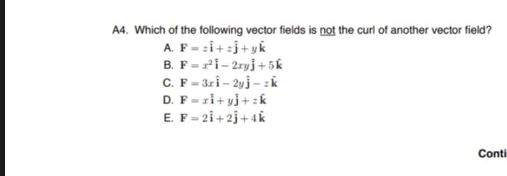 A4. Which of the following vector fields is not the curl of another vector field?
A. F=zi+zj+yk
B. F= ²1-2ryj+5k
C. F=3ri-2yj-zk
D. F=zi+yj+zk
E. F= 21+2+4k
Conti