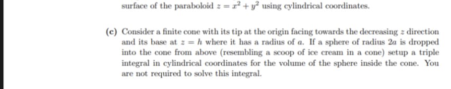 surface of the paraboloid z = 2² + y² using cylindrical coordinates.
(c) Consider a finite cone with its tip at the origin facing towards the decreasing z direction
and its base at z = h where it has a radius of a. If a sphere of radius 2a is dropped
into the cone from above (resembling a scoop of ice cream in a cone) setup a triple
integral in cylindrical coordinates for the volume of the sphere inside the cone. You
are not required to solve this integral.