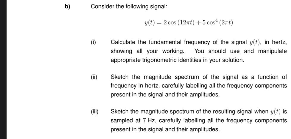 b)
Consider the following signal:
(i) Calculate the fundamental frequency of the signal y(t), in hertz,
showing all your working. You should use and manipulate
appropriate trigonometric identities in your solution.
(ii)
y(t) = 2 cos (12πt) + 5 cos¹ (2πt)
(iii)
Sketch the magnitude spectrum of the signal as a function of
frequency in hertz, carefully labelling all the frequency components
present in the signal and their amplitudes.
Sketch the magnitude spectrum of the resulting signal when y(t) is
sampled at 7 Hz, carefully labelling all the frequency components
present in the signal and their amplitudes.