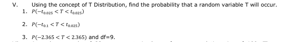 Using the concept of T Distribution, find the probability that a random variable T will occur.
1. P(-to.025 < T < to.025)
V.
2. P(-to.1 <T < to.025)
3. P(-2.365 <T < 2.365) and df=9.
