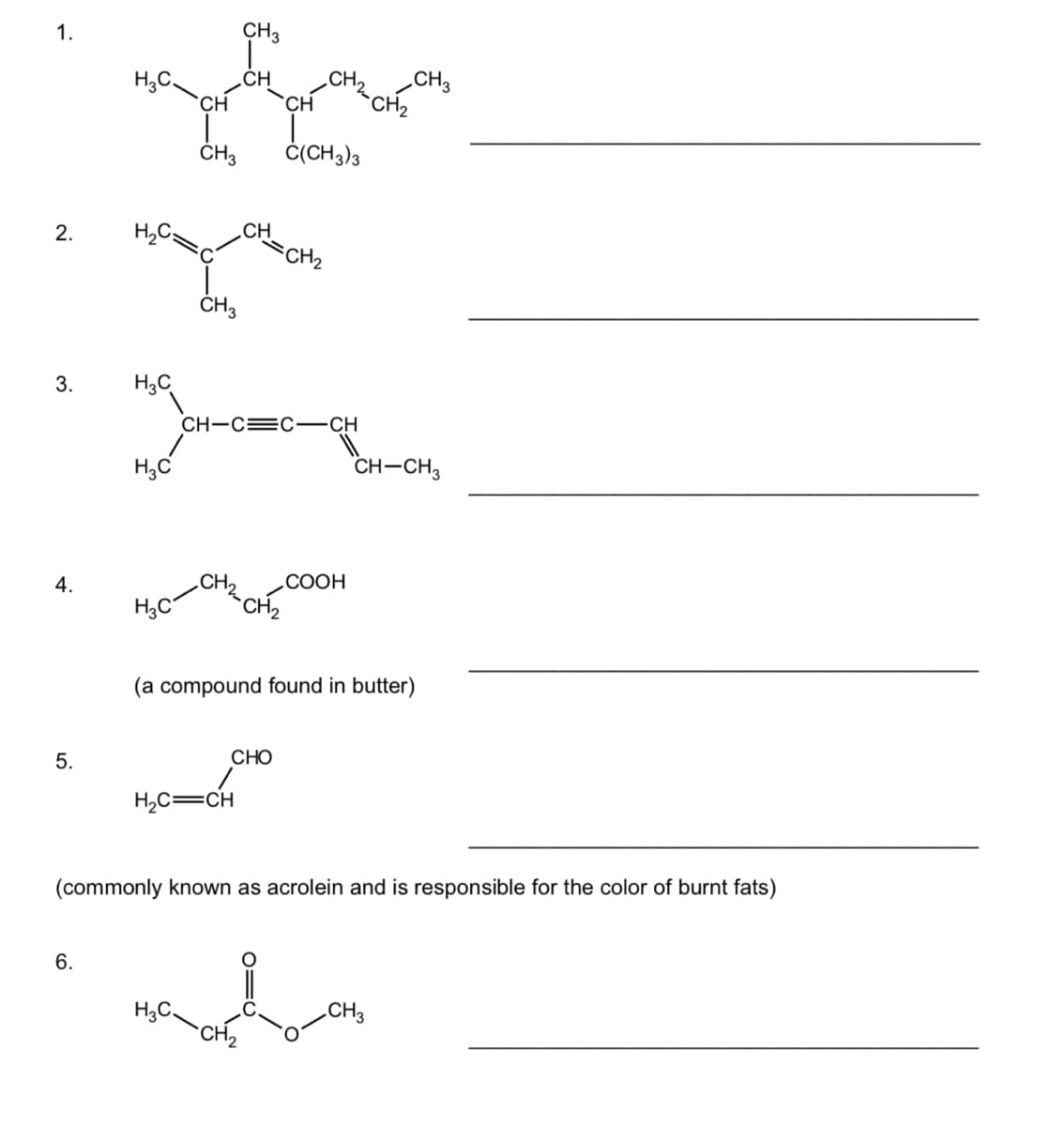 1.
CH3
H,C.
CH
CH
`CH
.CH.
CH3
CH2
Č(CH3)3
CH
CH2
2.
ČH3
3.
H3C
CH-C=C-CH
H;C
CH-CH3
4.
CH2
СООН
H;C
`CH2
(a compound found in butter)
5.
CHO
H2C=CH
(commonly known as acrolein and is responsible for the color of burnt fats)
6.
H3C.
.CH3
