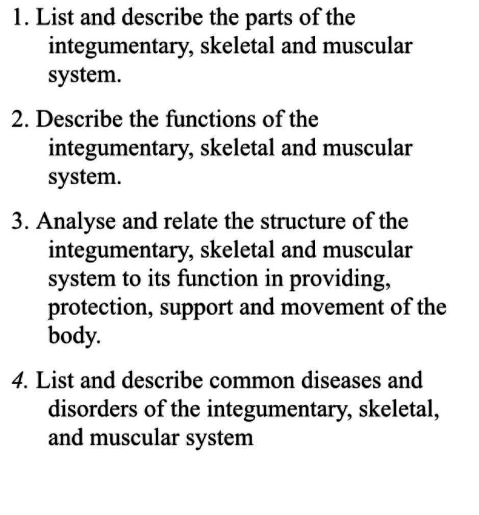 1. List and describe the parts of the
integumentary, skeletal and muscular
system.
2. Describe the functions of the
integumentary, skeletal and muscular
system.
3. Analyse and relate the structure of the
integumentary, skeletal and muscular
system to its function in providing,
protection, support and movement of the
body.
4. List and describe common diseases and
disorders of the integumentary, skeletal,
and muscular system
