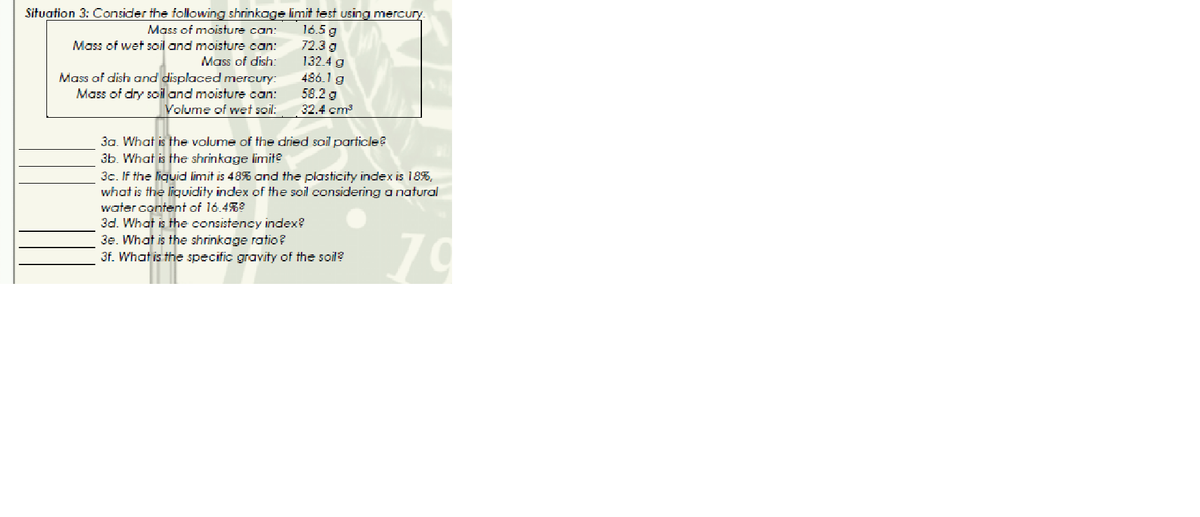 Situation 3: Consider the following shrinkage limit test using mercury.
Mass of moisture can:
Mass of wet soil and moisture can:
Mass of dish:
Mass of dish and displaced mercury:
Mass of dry soil and moisture can:
Volume of wet soil:
16.5 g
72.3 g
132.4 g
486.1 g
58.2 g
32.4 cm²
3a. What is the volume of the dried soil particle?
3b. What is the shrinkage limite
3c. If the liquid limit is 48% and the plasticity index is 18%,
what is the liquidity index of the soil considering a natural
water content of 16.4%²
3d. What is the consistency index?
3e. What is the shrinkage ratio ?
3f. What is the specific gravity of the soil?
70