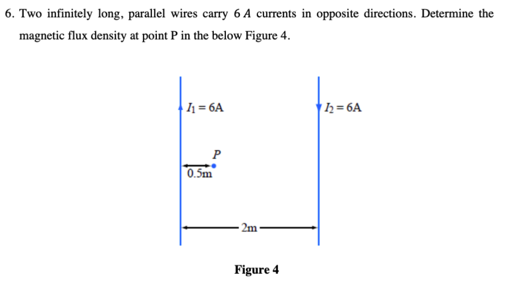 6. Two infinitely long, parallel wires carry 6 A currents in opposite directions. Determine the
magnetic flux density at point P in the below Figure 4.
|1 = 6A
h= 6A
P
0.5m
2m
Figure 4
