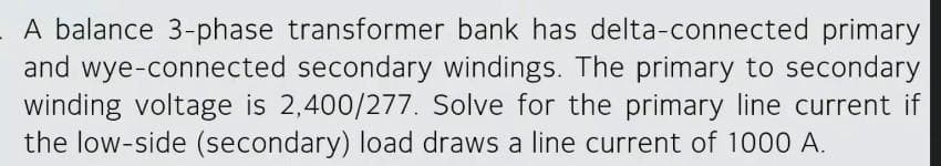 A balance 3-phase transformer bank has delta-connected primary
and wye-connected secondary windings. The primary to secondary
winding voltage is 2,400/277. Solve for the primary line current if
the low-side (secondary) load draws a line current of 1000 A.