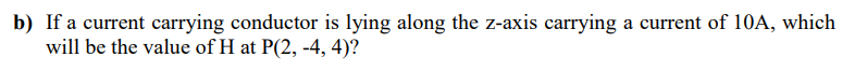b) If a current carrying conductor is lying along the z-axis carrying a current of 10A, which
will be the value of H at P(2, -4, 4)?
