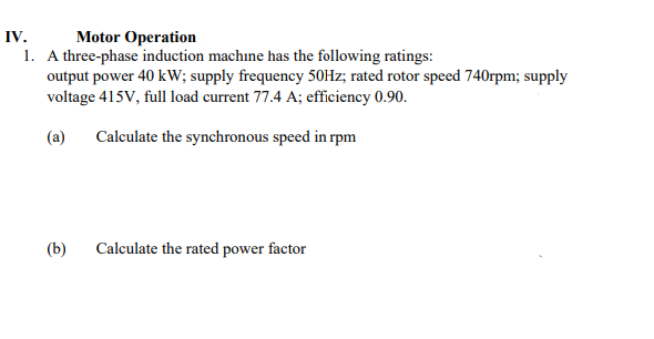 IV.
Motor Operation
1. A three-phase induction machine has the following ratings:
output power 40 kW; supply frequency 50Hz; rated rotor speed 740rpm; supply
voltage 415V, full load current 77.4 A; efficiency 0.90.
(a)
Calculate the synchronous speed in rpm
(b) Calculate the rated power factor