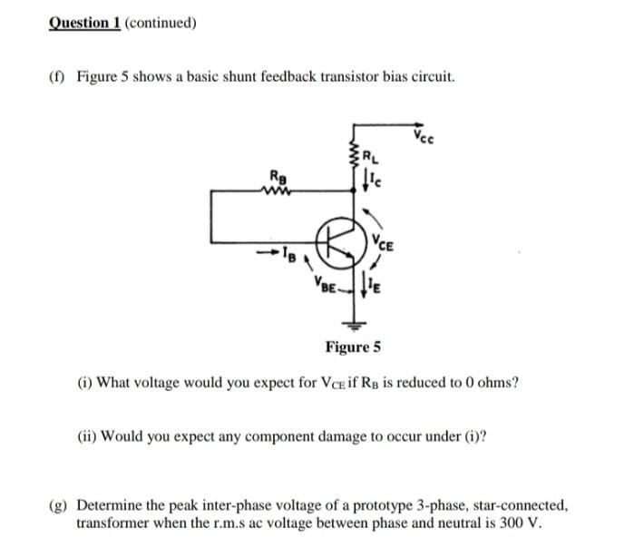 Question 1 (continued)
(f) Figure 5 shows a basic shunt feedback transistor bias circuit.
RL
Rg
Figure 5
(i) What voltage would you expect for VCE if RB is reduced to 0 ohms?
(ii) Would you expect any component damage to occur under (i)?
(g) Determine the peak inter-phase voltage of a prototype 3-phase, star-connected,
transformer when the r.m.s ac voltage between phase and neutral is 300 V.
VBE-