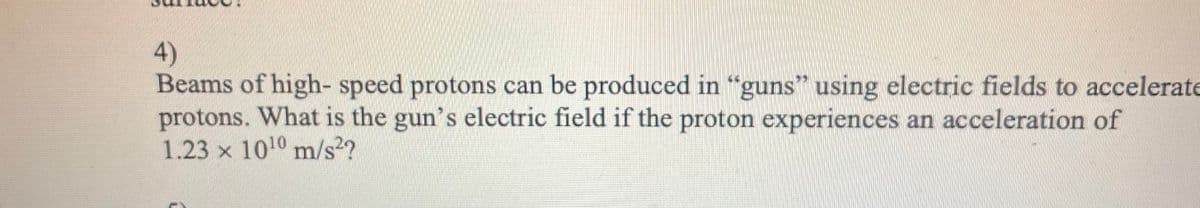 4)
Beams of high- speed protons can be produced in “guns" using electric fields to accelerate
protons. What is the gun's electric field if the proton experiences an acceleration of
1.23 x 1010 m/s2?
