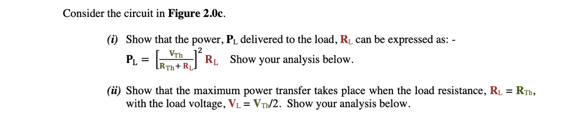 Consider the circuit in Figure 2.0c.
(i) Show that the power, P₁ delivered to the load, R₁ can be expressed as: -
2
PL =
RL Show your analysis below.
VTh
[RTH+RL]
(ii) Show that the maximum power transfer takes place when the load resistance, R₁ = RTh,
with the load voltage, V₁ = VT/2. Show your analysis below.