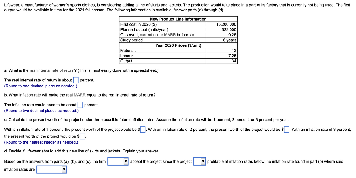 Lifewear, a manufacturer of women's sports clothes, is considering adding a line of skirts and jackets. The production would take place in a part of its factory that is currently not being used. The first
output would be available in time for the 2021 fall season. The following information is available. Answer parts (a) through (d).
The inflation rate would need to be about
(Round to two decimal places as needed.)
New Product Line Information
First cost in 2020 ($)
Planned output (units/year)
Observed, current dollar MARR before tax
Study period
Materials
Labour
Output
a. What is the real internal rate of return? (This is most easily done with a spreadsheet.)
percent.
The real internal rate of return is about
(Round to one decimal place as needed.)
b. What inflation rate will make the real MARR equal to the real internal rate of return?
percent.
Based on the answers from parts (a), (b), and (c), the firm
inflation rates are
Year 2020 Prices ($/unit)
15,200,000
322,000
0.25
6 years
c. Calculate the present worth of the project under three possible future inflation rates. Assume the inflation rate will be 1 percent, 2 percent, or 3 percent per year.
With an inflation rate of 1 percent, the present worth of the project would be $ With an inflation rate of 2 percent, the present worth of the project would be $
the present worth of the project would be $
(Round to the nearest integer as needed.)
d. Decide if Lifewear should add this new line of skirts and jackets. Explain your answer.
accept the project since the project
12
7.25
34
With an inflation rate of 3 percent,
profitable at inflation rates below the inflation rate found in part (b) where said