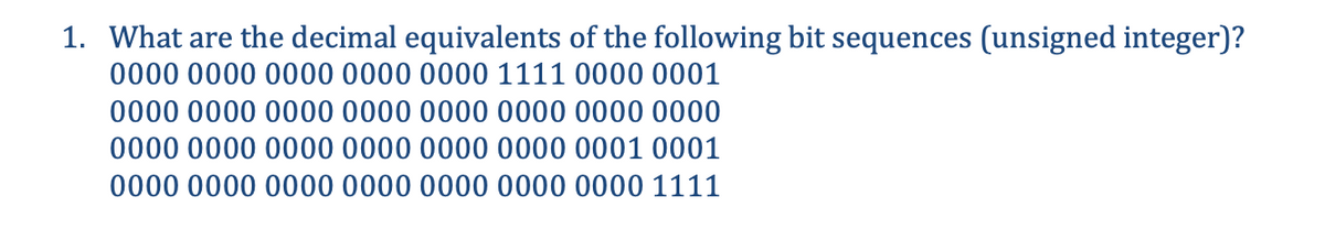 1. What are the decimal equivalents of the following bit sequences (unsigned integer)?
0000 0000 0000 0000 0000 1111 0000 0001
0000 0000 0000 0000 0000 0000 0000 0000
0000 0000 0000 0000 0000 0000 0001 0001
0000 0000 0000 0000 0000 0000 0000 1111