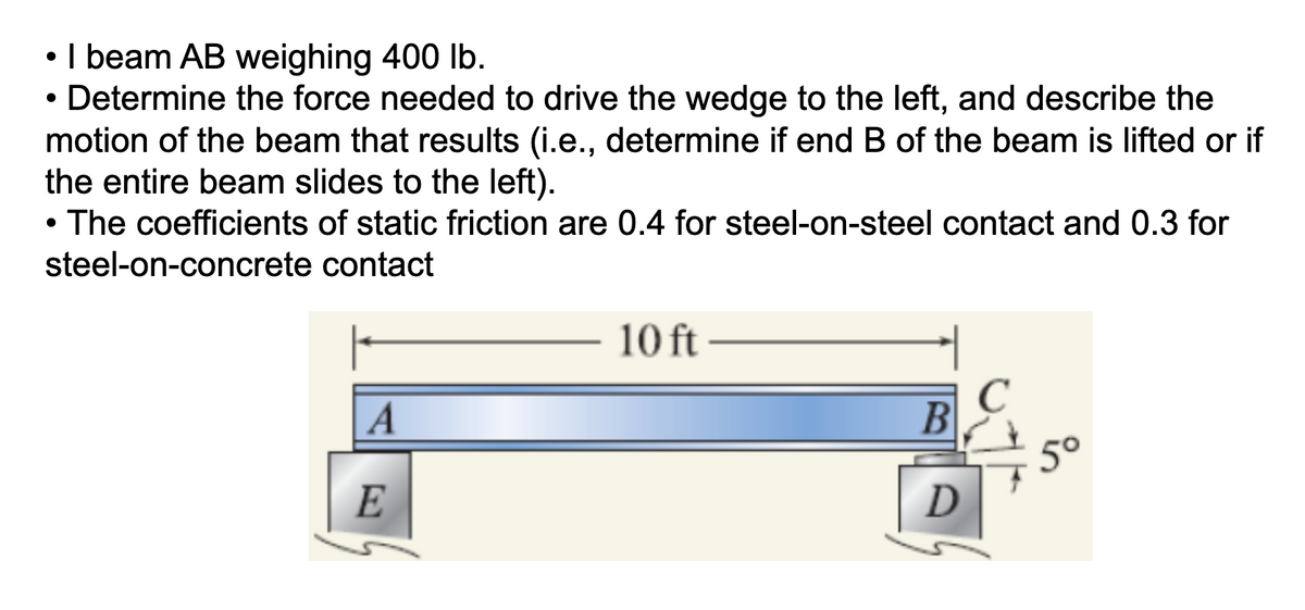 • 1 beam AB weighing 400 lb.
• Determine the force needed to drive the wedge to the left, and describe the
motion of the beam that results (i.e., determine if end B of the beam is lifted or if
the entire beam slides to the left).
●
• The coefficients of static friction are 0.4 for steel-on-steel contact and 0.3 for
steel-on-concrete
contact
A
E
10 ft
B
D