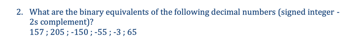 2. What are the binary equivalents of the following decimal numbers (signed integer -
2s complement)?
157; 205; -150; -55; -3; 65