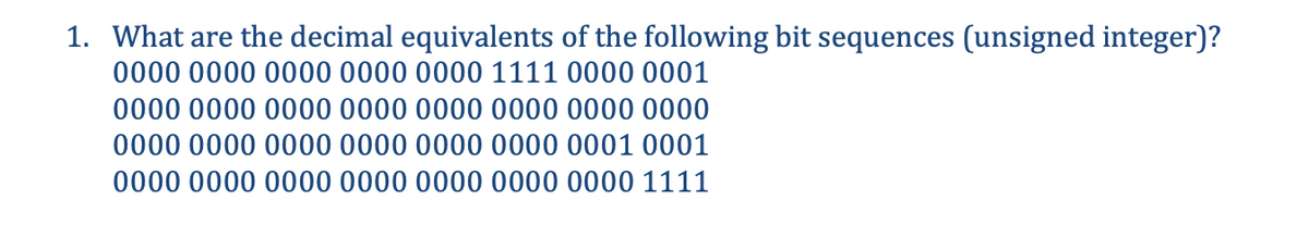 1. What are the decimal equivalents of the following bit sequences (unsigned integer)?
0000 0000 0000 0000 0000 1111 0000 0001
0000 0000 0000 0000 0000 0000 0000 0000
0000 0000 0000 0000 0000 0000 0001 0001
0000 0000 0000 0000 0000 0000 0000 1111