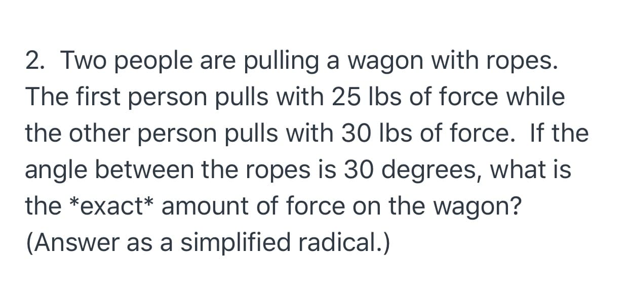 Two people are pulling a wagon with ropes.
ie first person pulls with 25 lbs of force while
e other person pulls with 30 Ibs of force. If the
gle between the ropes is 30 degrees, what is
e *exact* amount of force on the wagon?
nswer as a simplified radical.)
