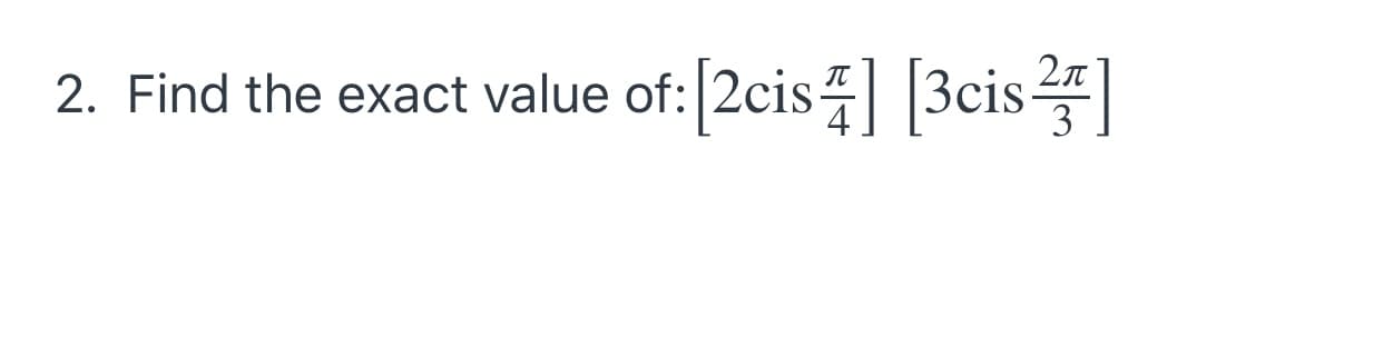 ### Problem Statement
2. Find the exact value of: \([2 \text{cis} \frac{\pi}{4}] [3 \text{cis} \frac{2\pi}{3}]\)

#### Explanation:
Given a problem involving the multiplication of two complex numbers in polar form. The notation \(\text{cis}\) stands for \( \cos(\theta) + i\sin(\theta) \). Therefore, the problem can be interpreted as multiplying two complex numbers expressed in polar coordinates.

#### Step-by-Step Solution:
1. **Identify the given complex numbers in polar form:**
   \[ z_1 = 2 \text{cis} \frac{\pi}{4} \]
   \[ z_2 = 3 \text{cis} \frac{2\pi}{3} \]

2. **Multiply the magnitudes:**
   \[ |z_1| \times |z_2| = 2 \times 3 = 6 \]

3. **Add the angles:**
   \[ \theta_1 + \theta_2 = \frac{\pi}{4} + \frac{2\pi}{3} = \frac{3\pi}{12} + \frac{8\pi}{12} = \frac{11\pi}{12} \]

4. **Combine them into the polar form:**
   \[ 6 \text{cis} \frac{11\pi}{12} \]

#### Final Result:
\[ [2 \text{cis} \frac{\pi}{4}] [3 \text{cis} \frac{2\pi}{3}] = 6 \text{cis} \frac{11\pi}{12} \]

This represents the exact value of the given expression.