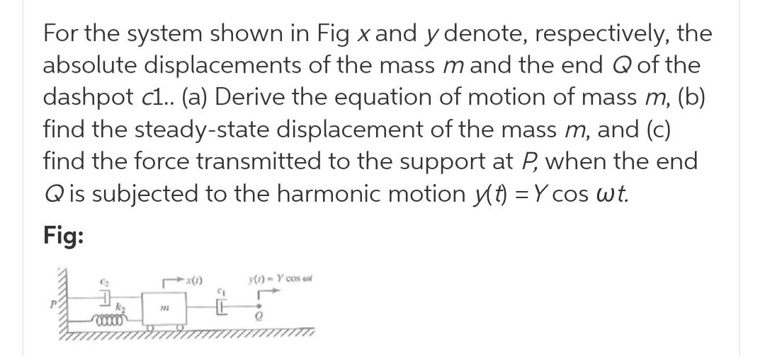 For the system shown in Fig x and y denote, respectively, the
absolute displacements of the mass m and the end Qof the
dashpot c.. (a) Derive the equation of motion of mass m, (b)
find the steady-state displacement of the mass m, and (c)
find the force transmitted to the support at P, when the end
Qis subjected to the harmonic motion (t) = Y cos wt.
Fig:
y(1) = Y cos wt
