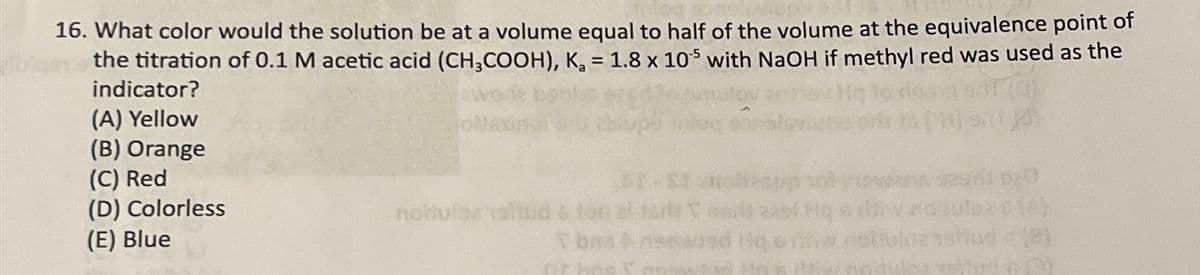 16. What color would the solution be at a volume equal to half of the volume at the equivalence point of
the titration of 0.1 M acetic acid (CH3COOH), K₁ = 1.8 x 105 with NaOH if methyl red was used as the
indicator?
(A) Yellow
(B) Orange
(C) Red
(D) Colorless
notulos
(E) Blue
Tbas
(8)