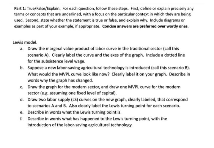 Part 1: True/False/Explain. For each question, follow these steps. First, define or explain precisely any
terms or concepts that are underlined, with a focus on the particular context in which they are being
used. Second, state whether the statement is true or false, and explain why. Include diagrams or
examples as part of your example, if appropriate. Concise answers are preferred over wordy ones.
Lewis model.
a. Draw the marginal value product of labor curve in the traditional sector (call this
scenario A). Clearly label the curve and the axes of the graph. Include a dotted line
for the subsistence level wage.
b. Suppose a new labor-saving agricultural technology is introduced (call this scenario B).
What would the MVPL curve look like now? Clearly label it on your graph. Describe in
words why the graph has changed.
c. Draw the graph for the modern sector, and draw one MVPL curve for the modern
sector (e.g. assuming one fixed level of capital).
d. Draw two labor supply (LS) curves on the new graph, clearly labeled, that correspond
to scenarios A and B. Also clearly label the Lewis turning point for each scenario.
e. Describe in words what the Lewis turning point is.
f. Describe in words what has happened to the Lewis turning point, with the
introduction of the labor-saving agricultural technology.
