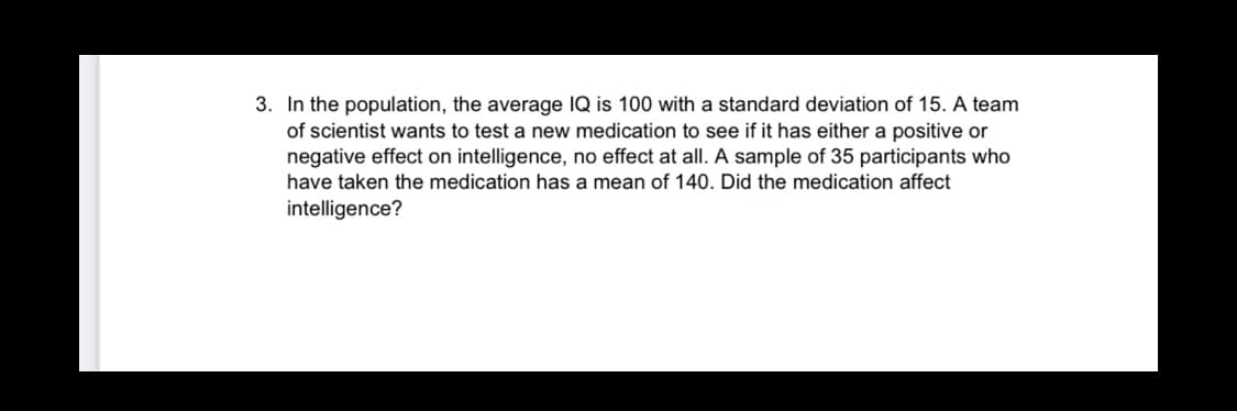 3. In the population, the average IQ is 100 with a standard deviation of 15. A team
of scientist wants to test a new medication to see if it has either a positive or
negative effect on intelligence, no effect at all. A sample of 35 participants who
have taken the medication has a mean of 140. Did the medication affect
intelligence?