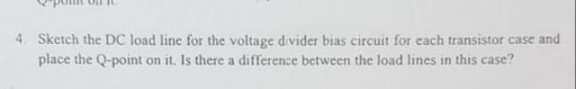 4. Sketch the DC load line for the voltage divider bias circuit for each transistor case and
place the Q-point on it. Is there a difference between the load lines in this case?
