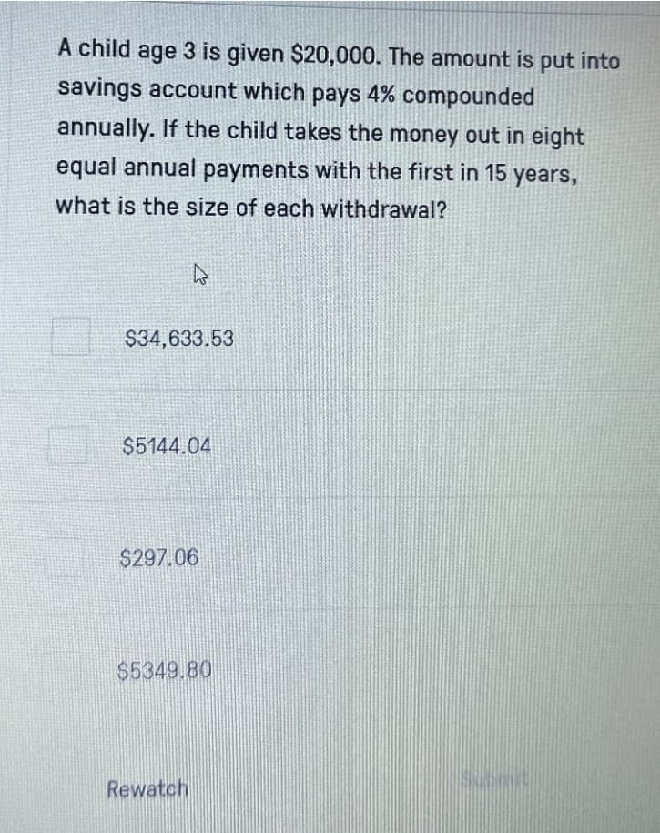 A child age 3 is given $20,000. The amount is put into
savings account which pays 4% compounded
annually. If the child takes the money out in eight
equal annual payments with the first in 15 years,
what is the size of each withdrawal?
$34,633.53
$5144.04
$297.06
$5349.80
Rewatch