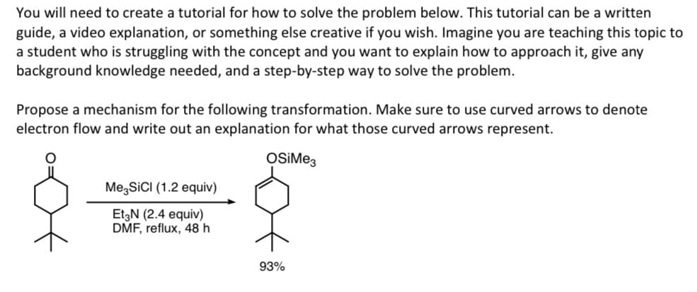 You will need to create a tutorial for how to solve the problem below. This tutorial can be a written
guide, a video explanation, or something else creative if you wish. Imagine you are teaching this topic to
a student who is struggling with the concept and you want to explain how to approach it, give any
background knowledge needed, and a step-by-step way to solve the problem.
Propose a mechanism for the following transformation. Make sure to use curved arrows to denote
electron flow and write out an explanation for what those curved arrows represent.
OSiMe3
Me SiCI (1.2 equiv)
Et3N (2.4 equiv)
DMF, reflux, 48 h
93%