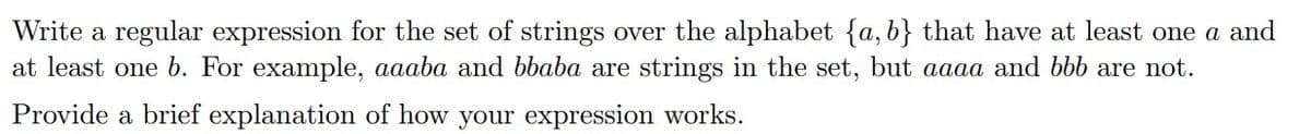 Write a regular expression for the set of strings over the alphabet {a, b} that have at least one a and
at least one b. For example, aaaba and bbaba are strings in the set, but aaaa and bbb are not.
Provide a brief explanation of how your expression works.