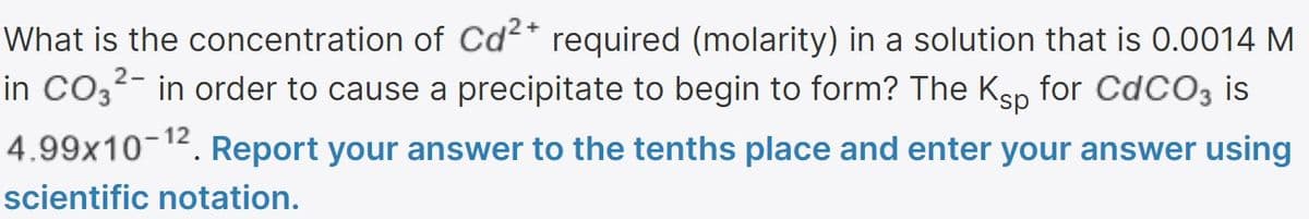 What is the concentration of Cd²* required (molarity) in a solution that is 0.0014 M
in CO3²- in order to cause a precipitate to begin to form? The Ksp for CdCOz is
12
4.99x10-. Report your answer to the tenths place and enter your answer using
scientific notation.
