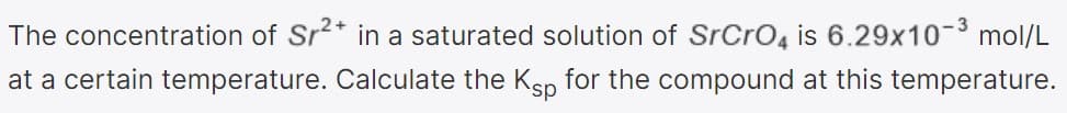 The concentration of Sr2* in a saturated solution of SrCrO4 is 6.29x10-3 mol/L
at a certain temperature. Calculate the Ksp for the compound at this temperature.
