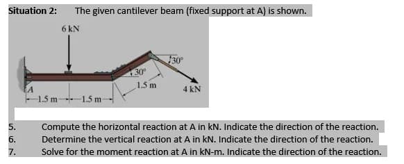 Situation 2:
The given cantilever beam (fixed support at A) is shown.
6 kN
30°
30
1.5 m
4 kN
-1.5 m 1.5 m-
5.
Compute the horizontal reaction at A in kN. Indicate the direction of the reaction.
б.
Determine the vertical reaction at A in kN. Indicate the direction of the reaction.
7.
Solve for the moment reaction at A in kN-m. Indicate the direction of the reaction.
