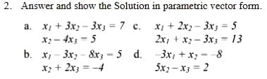 2. Answer and show the Solution in parametric vector form.
a. x, + 3x2 – 3x3 = 7 c. x, + 2x2 – 3x3 = 5
x;- 4x; = 5
b. x, - 3x, - 8x; = 5 d. -3x, + x; = -8
x; + 2x3 = -4
2x, + x2 - 3x3 = 13
5x) - x3 = 2
