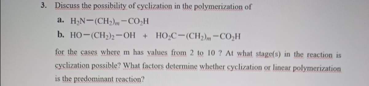 3. Discuss the possibility of cyclization in the polymerization of
a. H2N-(CH2)m-CO2H
b. HO-(CH2)2-OH + HO,C-(CH2)m-CO2H
for the cases where m has values from 2 to 10 ? At what stage(s) in the reaction is
cyclization possible? What factors determine whether cyclization or linear polymerization
is the predominant reaction?
