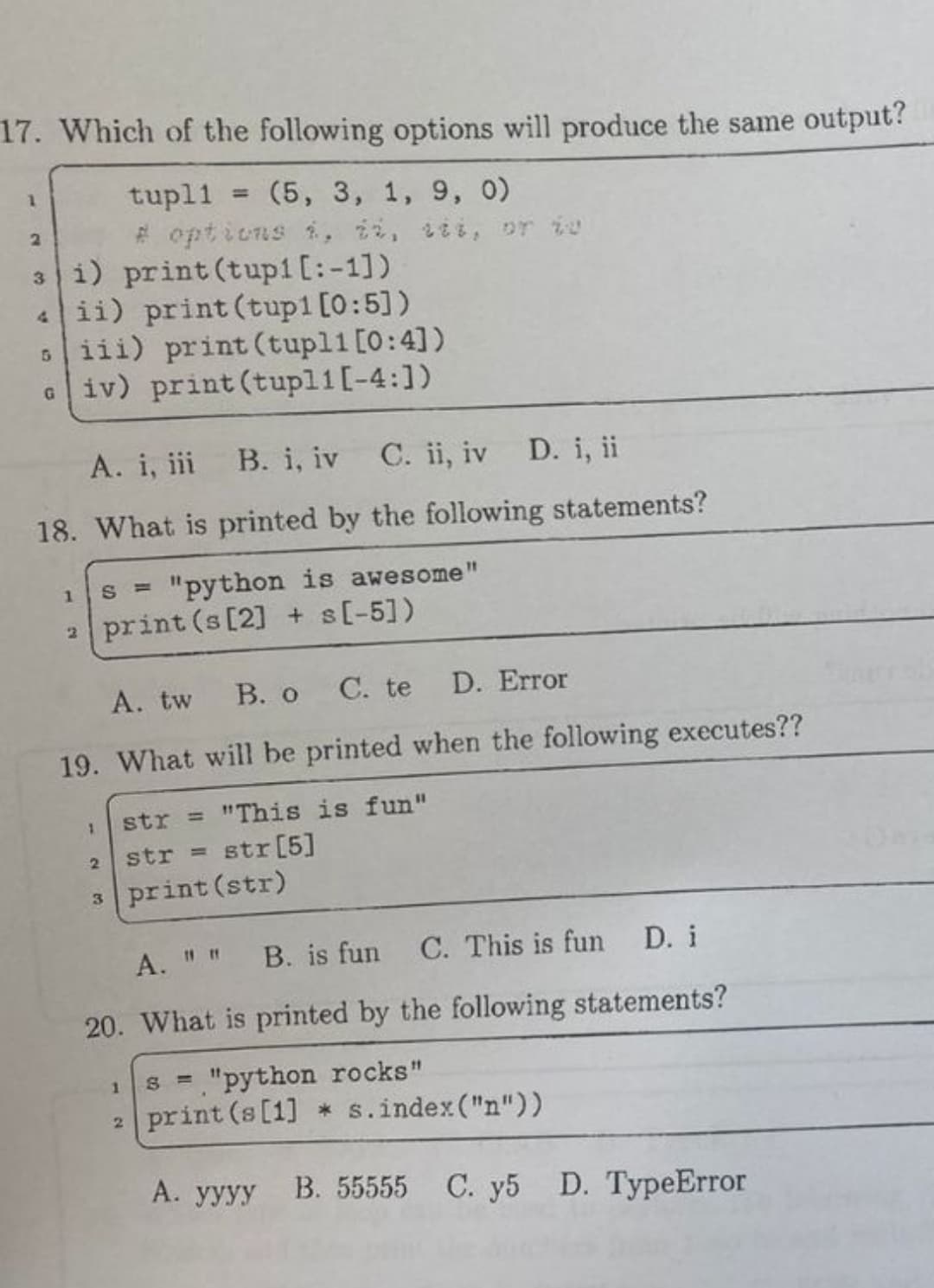 **Multiple Choice Questions on Python Programming**

**Question 17:**  
Which of the following options will produce the same output?

```python
tupl1 = (5, 3, 1, 9, 0)

# Options i, ii, iii, or iv
i)   print(tupl1[:-1])
ii)  print(tupl1[0:5])
iii) print(tupl1[0:4])
iv)  print(tupl1[-4:])
```

Options:
- A. i, iii
- B. i, iv
- C. ii, iv
- D. i, ii

---

**Question 18:**  
What is printed by the following statements?

```python
s = "python is awesome"
print(s[2] + s[-5])
```

Options:
- A. tw
- B. o
- C. te
- D. Error

---

**Question 19:**  
What will be printed when the following executes?

```python
str = "This is fun"
str = str[5]
print(str)
```

Options:
- A. " "
- B. is fun
- C. This is fun
- D. i

---

**Question 20:**  
What is printed by the following statements?

```python
s = "python rocks"
print(s[1] * s.index("n"))
```

Options:
- A. yyyy
- B. 55555
- C. y5
- D. TypeError

---

**Detailed Explanation:**

For Question 17, the key is to understand tuple slicing in Python:
- `tupl1[:-1]` returns all elements except the last one: `(5, 3, 1, 9)`.
- `tupl1[0:5]` returns the first five elements: `(5, 3, 1, 9, 0)`.
- `tupl1[0:4]` returns the first four elements: `(5, 3, 1, 9)`.
- `tupl1[-4:]` returns the elements from index -4 to the end: `(3, 1, 9, 0)`.
Hence, the correct answer is A. i, iii.

For Question 18, the string `s = "python is awesome"` and `s[2]` is `