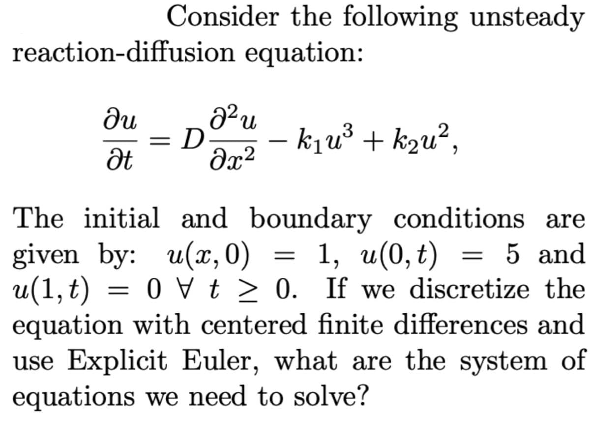 Consider the following unsteady
reaction-diffusion equation:
du
n.
D
dx²
– kju³ + k2u²,
.3
%3D
Ət
The initial and boundary conditions are
given by: u(x, 0)
u(1, t)
equation with centered finite differences and
use Explicit Euler, what are the system of
equations we need to solve?
1, и(0, t)
= 0 > 0. If we discretize the
5 and
