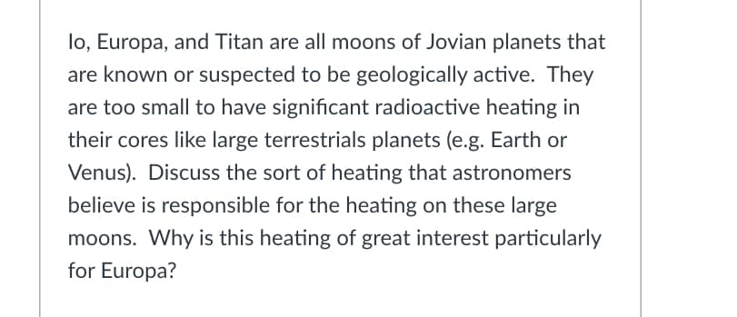 lo, Europa, and Titan are all moons of Jovian planets that
are known or suspected to be geologically active. They
are too small to have significant radioactive heating in
their cores like large terrestrials planets (e.g. Earth or
Venus). Discuss the sort of heating that astronomers
believe is responsible for the heating on these large
moons. Why is this heating of great interest particularly
for Europa?
