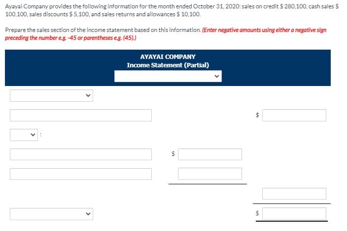 Ayayai Company provides the following information for the month ended October 31, 2020: sales on credit $ 280,100, cash sales $
100,100, sales discounts $ 5,100, and sales returns and allowances $ 10,100.
Prepare the sales section of the income statement based on this information. (Enter negative amounts using either a negative sign
preceding the number e.g. -45 or parentheses eg. (45).)
AYAYAI COMPANY
Income Statement (Partial)
24
%24
