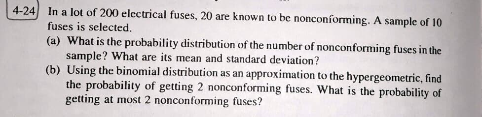 4-24 In a lot of 200 electrical fuses, 20 are known to be nonconforming. A sample of 10
fuses is selected.
(a) What is the probability distribution of the number of nonconforming fuses in the
sample? What are its mean and standard deviation?
(b) Using the binomial distribution as an approximation to the hypergeometric, find
the probability of getting 2 nonconforming fuses. What is the probability of
getting at most 2 nonconforming fuses?