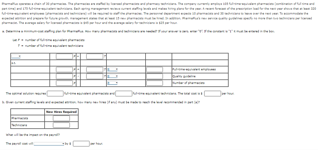 PharmaPlus operates a chain of 30 pharmacies. The pharmacies are staffed by licensed pharmacists and pharmacy technicians. The company currently employs 105 full-time-equivalent pharmacists (combination of full time and
part time) and 175 full-time-equivalent technicians. Each spring management reviews current staffing levels and makes hiring plans for the year. A recent forecast of the prescription load for the next year shows that at least 320
full-time-equivalent employees (pharmacists and technicians) will be required to staff the pharmacies. The personnel department expects 10 pharmacists and 30 technicians to leave over the next year. To accommodate the
expected attrition and prepare for future growth, management states that at least 15 new pharmacists must be hired. In addition, PharmaPlus's new service quality guidelines specify no more than two technicians per licensed
pharmacist. The average salary for licensed pharmacists is $45 per hour and the average salary for technicians is $25 per hour.
a. Determine a minimum-cost staffing plan for PharmaPlus. How many pharmacists and technicians are needed? If your answer is zero, enter "0". If the constant is "1" it must be entered in the box.
Let P = number of full-time equivalent pharmacists
T = number of full-time equivalent technicians
s.t.
Pharmacists
Technicians
P+
What will be the impact on the payroll?
The payroll cost will
P
P
New Hires Required
by $
The optimal solution requires
full-time equivalent pharmacists and
b. Given current staffing levels and expected attrition, how many new hires (if any) must be made to reach the level recommended in part (a)?
T
per hour.
TE
Full-time-equivalent employees
Quality guideline
Number of pharmacists
full-time equivalent technicians. The total cost is $
per hour.