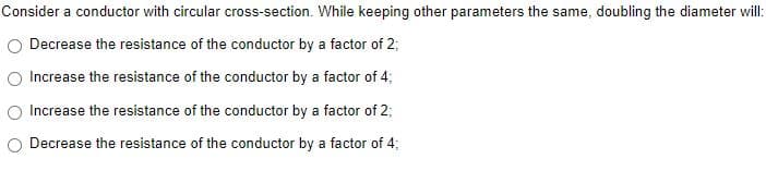 Consider a conductor with circular cross-section. While keeping other parameters the same, doubling the diameter will:
Decrease the resistance of the conductor by a factor of 2;
Increase the resistance of the conductor by a factor of 4;
Increase the resistance of the conductor by a factor of 2;
Decrease the resistance of the conductor by a factor of 4;